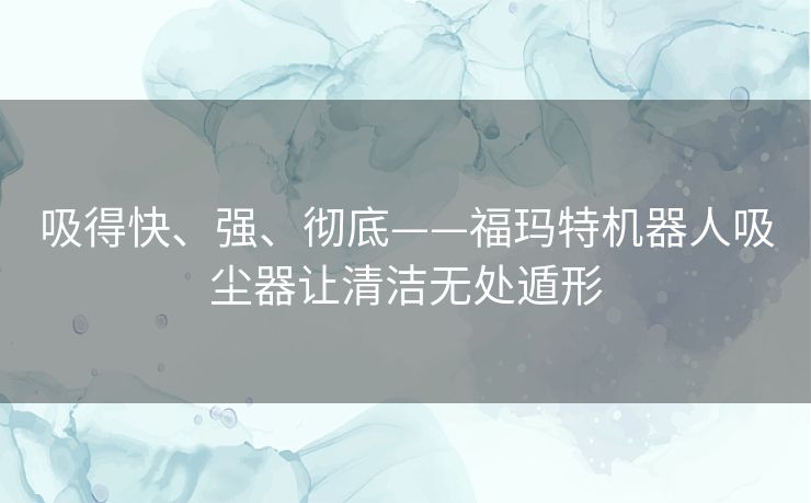 吸得快、强、彻底——福玛特机器人吸尘器让清洁无处遁形 吸得快、强、彻底——福玛特机器人吸尘器让清洁无处遁形