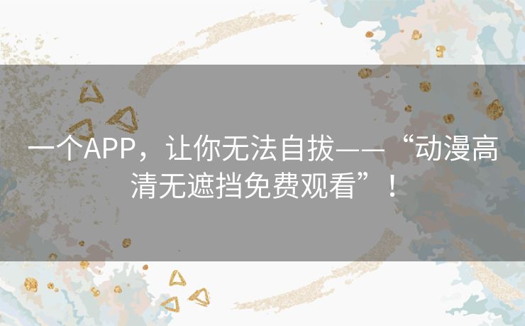 一个APP,让你无法自拔——“动漫高清无遮挡免费观看”! 一个APP,让你无法自拔——“动漫高清无遮挡免费观看”!