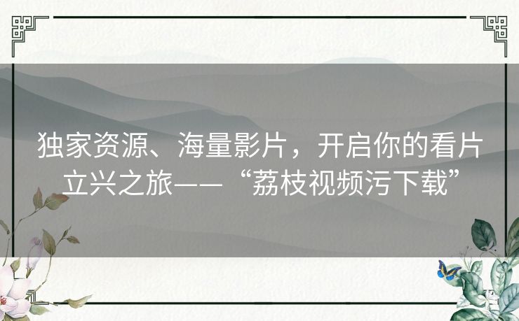 独家资源、海量影片，开启你的看片立兴之旅——“荔枝视频污下载”