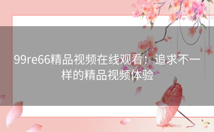 99re66精品视频在线观看:追求不一样的精品视频体验 99re66精品视频在线观看:追求不一样的精品视频体验