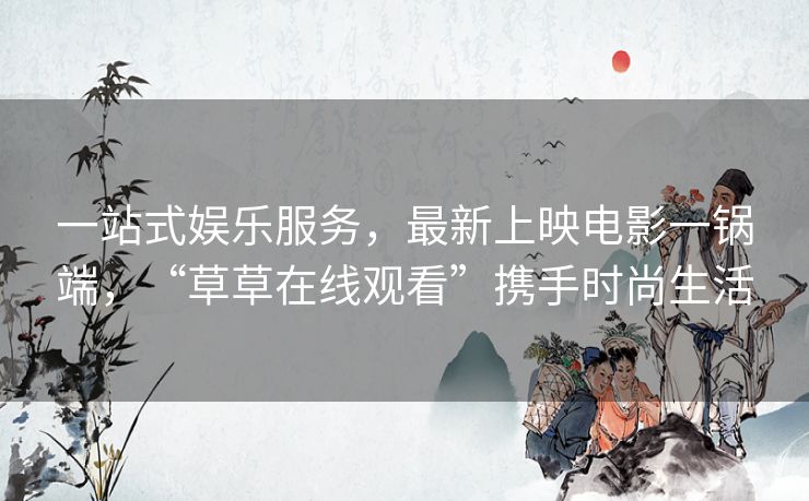 一站式娱乐服务，最新上映电影一锅端，“草草在线观看”携手时尚生活