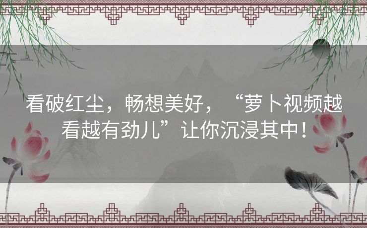 看破红尘，畅想美好，“萝卜视频越看越有劲儿”让你沉浸其中！