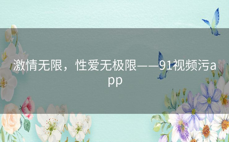 激情无限，性爱无极限——91视频污app
