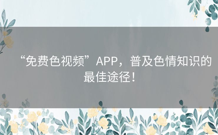 “免费色视频”APP,普及色情知识的最佳途径! “免费色视频”APP,普及色情知识的最佳途径!