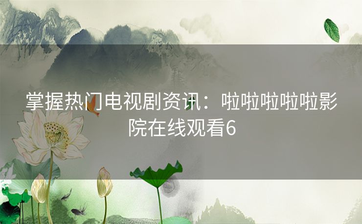 掌握热门电视剧资讯：啦啦啦啦啦影院在线观看6