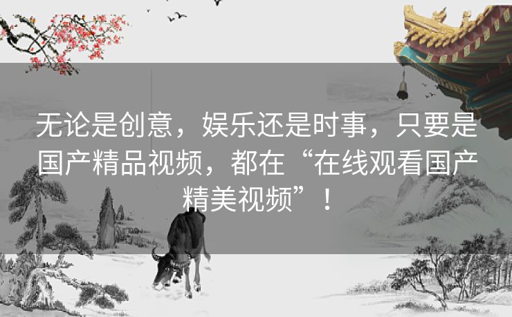 无论是创意，娱乐还是时事，只要是国产精品视频，都在“在线观看国产精美视频”！