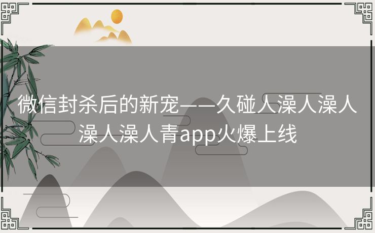 微信封杀后的新宠——久碰人澡人澡人澡人澡人青app火爆上线 微信封杀后的新宠——久碰人澡人澡人澡人澡人青app火爆上线