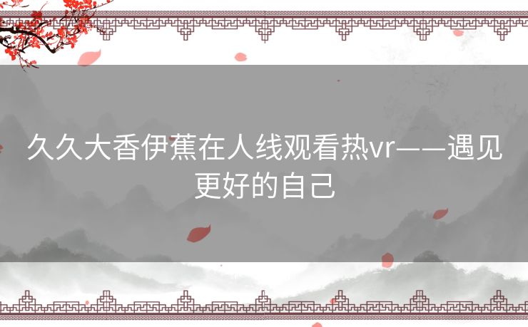 久久大香伊蕉在人线观看热vr——遇见更好的自己