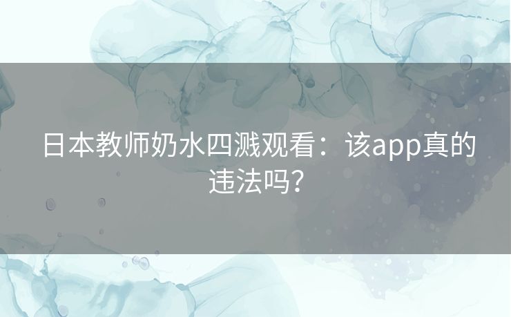 日本教师奶水四溅观看：该app真的违法吗？