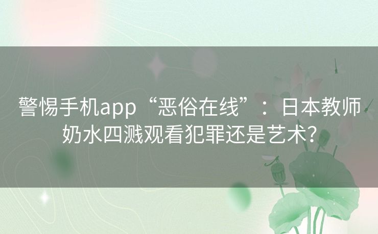 警惕手机app“恶俗在线”：日本教师奶水四溅观看犯罪还是艺术？