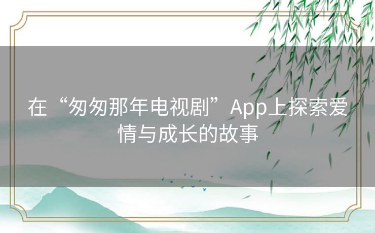 在“匆匆那年电视剧”App上探索爱情与成长的故事